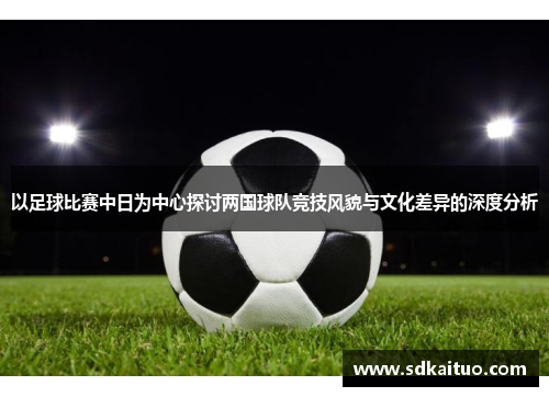 以足球比赛中日为中心探讨两国球队竞技风貌与文化差异的深度分析