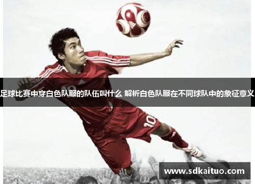 足球比赛中穿白色队服的队伍叫什么 解析白色队服在不同球队中的象征意义