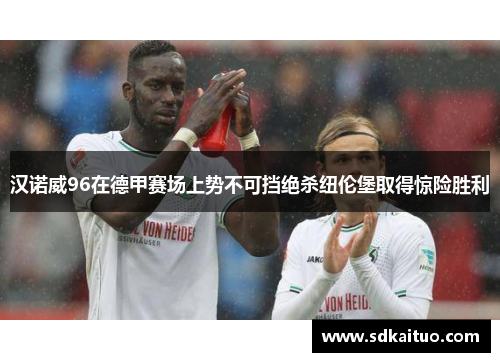 汉诺威96在德甲赛场上势不可挡绝杀纽伦堡取得惊险胜利