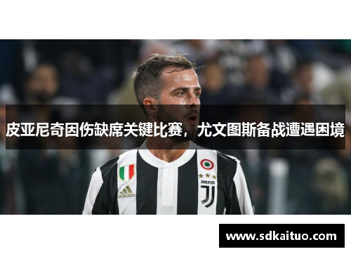 皮亚尼奇因伤缺席关键比赛，尤文图斯备战遭遇困境