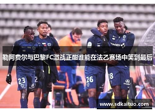 勒阿费尔与巴黎FC激战正酣谁能在法乙赛场中笑到最后