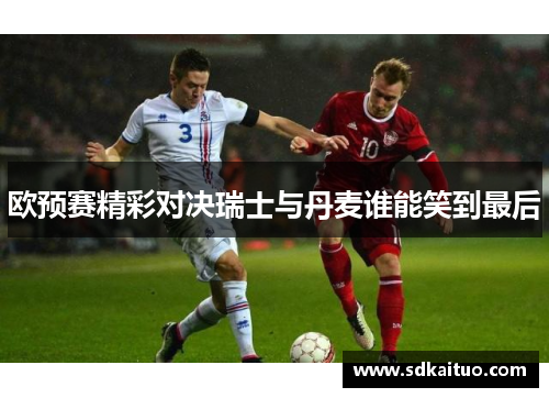 欧预赛精彩对决瑞士与丹麦谁能笑到最后