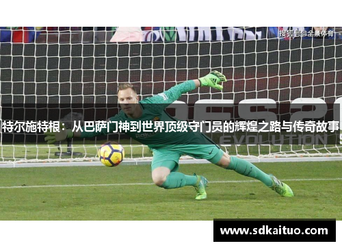 特尔施特根：从巴萨门神到世界顶级守门员的辉煌之路与传奇故事