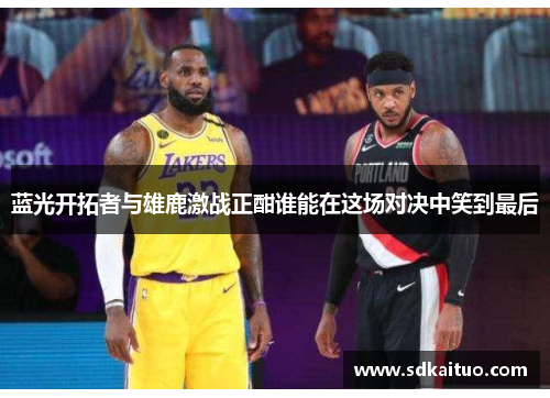 蓝光开拓者与雄鹿激战正酣谁能在这场对决中笑到最后