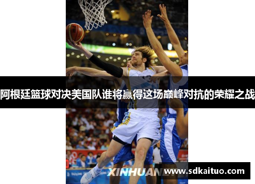 阿根廷篮球对决美国队谁将赢得这场巅峰对抗的荣耀之战
