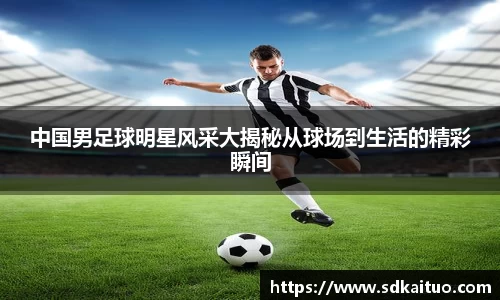 中国男足球明星风采大揭秘从球场到生活的精彩瞬间
