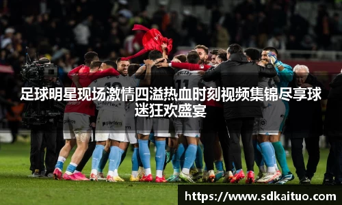 足球明星现场激情四溢热血时刻视频集锦尽享球迷狂欢盛宴