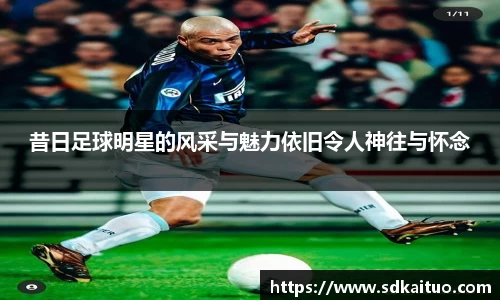 昔日足球明星的风采与魅力依旧令人神往与怀念